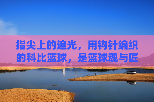 指尖上的追光,用钩针编织的科比篮球,是篮球魂与匠心的双重回响