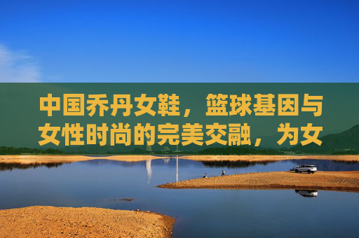 中国乔丹女鞋,篮球基因与女性时尚的完美交融,为女性篮球运动注入新活力