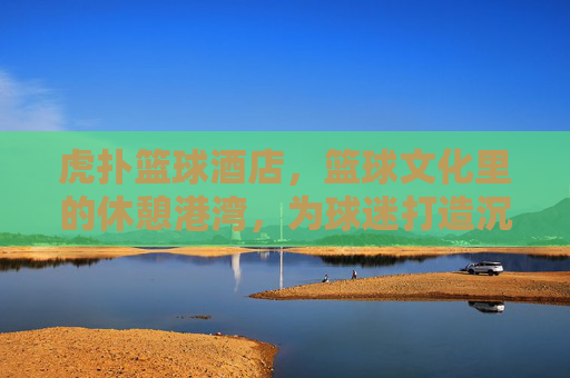 虎扑篮球酒店,篮球文化里的休憩港湾,为球迷打造沉浸式球乐时光,虎扑篮球酒店,篮球文化里的休憩港湾,为球迷打造沉浸式球乐时光