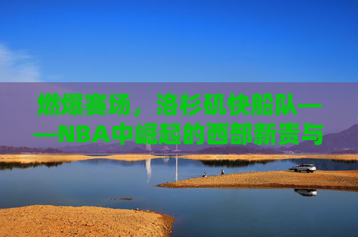 燃爆赛场,洛杉矶快船队——NBA中崛起的西部新贵与篮球文化的融合者