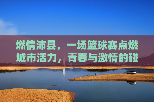 燃情沛县,一场篮球赛点燃城市活力,青春与激情的碰撞,燃情沛县,一场篮球赛点燃城市活力,青春与激情的碰撞
