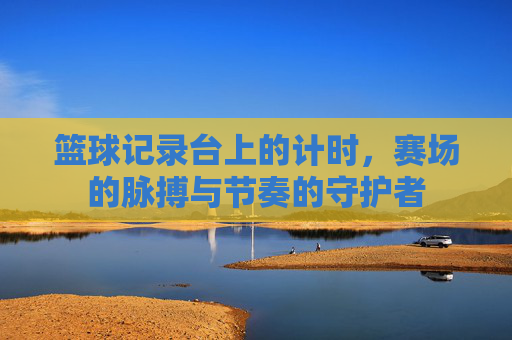 篮球记录台上的计时,赛场的脉搏与节奏的守护者