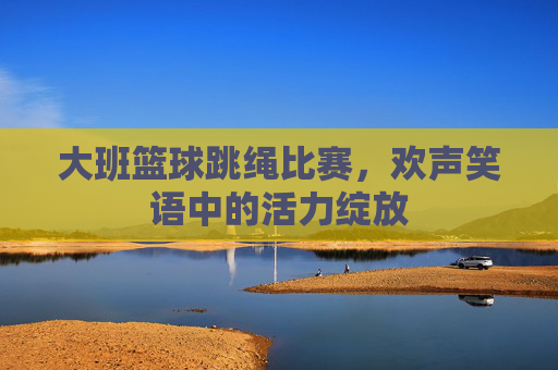 大班篮球跳绳比赛,欢声笑语中的活力绽放