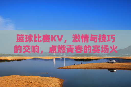 篮球比赛KV,激情与技巧的交响,点燃青春的赛场火种