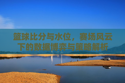 篮球比分与水位,赛场风云下的数据博弈与策略解析