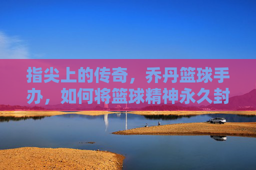 指尖上的传奇,乔丹篮球手办,如何将篮球精神永久封存