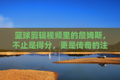 篮球剪辑视频里的詹姆斯,不止是得分,更是传奇的注脚