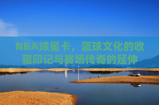 NBA球星卡,篮球文化的收藏印记与赛场传奇的延伸