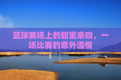 篮球赛场上的甜蜜亲吻，一场比赛的意外温情
