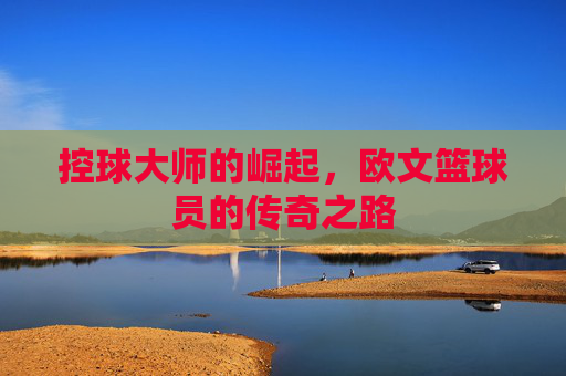 控球大师的崛起,欧文篮球员的传奇之路