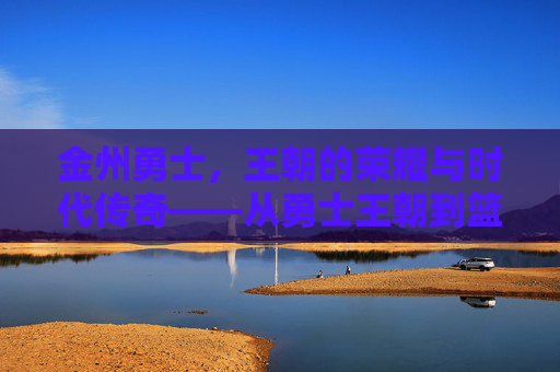 金州勇士，王朝的荣耀与时代传奇——从勇士王朝到篮球文化的全球标杆