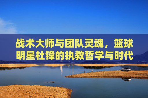 战术大师与团队灵魂,篮球明星杜锋的执教哲学与时代贡献,战术大师与团队灵魂,杜锋的执教哲学与时代贡献