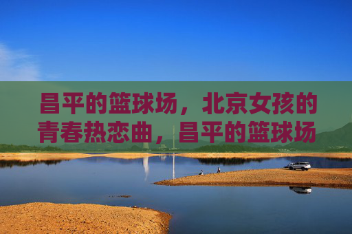 昌平的篮球场,北京女孩的青春热恋曲,昌平的篮球场,北京女孩的青春热恋曲
