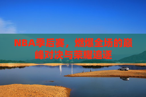 NBA季后赛，燃爆全场的巅峰对决与荣耀追逐