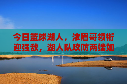 今日篮球湖人，浓眉哥领衔迎强敌，湖人队攻防两端如何应对挑战？