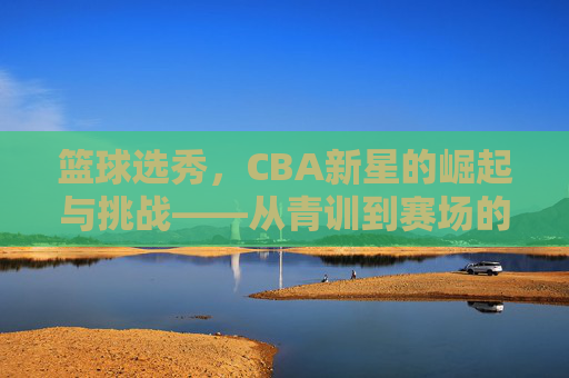 篮球选秀,CBA新星的崛起与挑战——从青训到赛场的蜕变之路,篮球选秀,CBA新星的崛起与挑战——从青训到赛场的蜕变之路