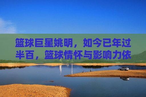 篮球巨星姚明,如今已年过半百,篮球情怀与影响力依旧闪耀,年过半百的姚明,篮球情怀与影响力依旧闪耀