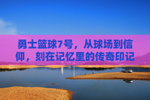 勇士篮球7号,从球场到信仰,刻在记忆里的传奇印记,勇士篮球7号,从球场到信仰,刻在记忆里的传奇印记