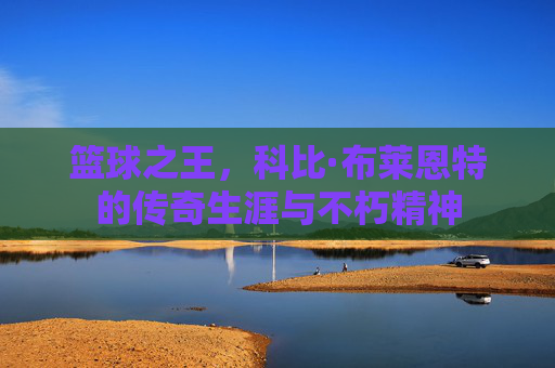 篮球之王,科比·布莱恩特的传奇生涯与不朽精神