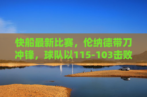 快船最新比赛,伦纳德带刀冲锋,球队以115-103击败对手,主场强势统治力尽显,快船伦纳德带刀冲锋 115-103主场胜对手尽显统治力