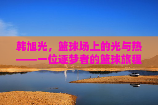 韩旭光,篮球场上的光与热——一位逐梦者的篮球旅程
