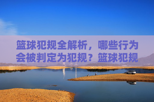 篮球犯规全解析,哪些行为会被判定为犯规?篮球犯规全解析,哪些行为会被判定为犯规?