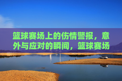 篮球赛场上的伤情警报，意外与应对的瞬间，篮球赛场上的伤情警报，意外与应对的瞬间