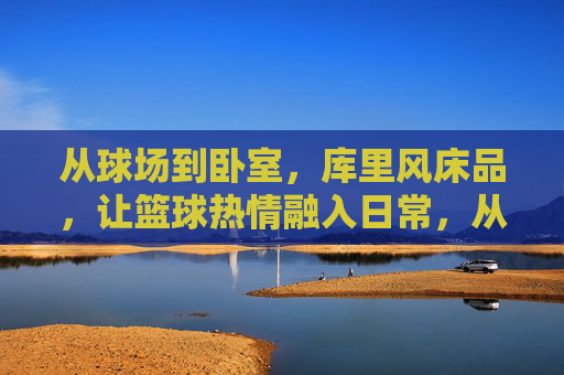 从球场到卧室,库里风床品,让篮球热情融入日常,从球场到卧室,库里风床品,让篮球热情融入日常