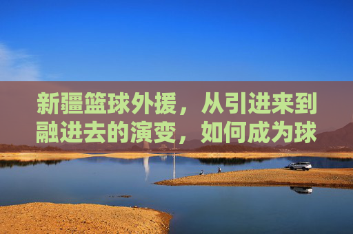 新疆篮球外援,从引进来到融进去的演变,如何成为球队核心力量?