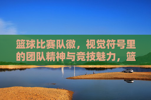 篮球比赛队徽,视觉符号里的团队精神与竞技魅力,篮球比赛队徽,视觉符号里的团队精神与竞技魅力