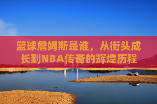 篮球詹姆斯是谁,从街头成长到NBA传奇的辉煌历程