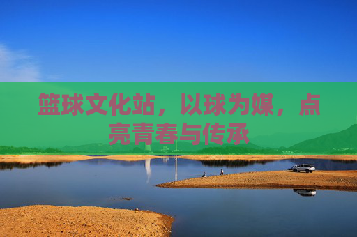 篮球文化站,以球为媒,点亮青春与传承