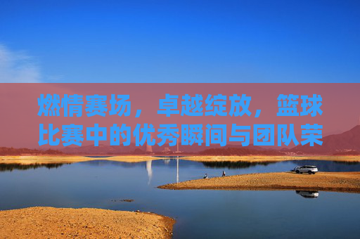 燃情赛场,卓越绽放,篮球比赛中的优秀瞬间与团队荣耀,燃情赛场,卓越绽放,篮球比赛中的优秀瞬间与团队荣耀