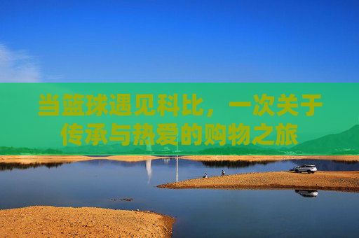 当篮球遇见科比,一次关于传承与热爱的购物之旅