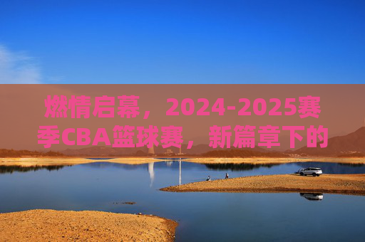 燃情启幕,2024-2025赛季CBA篮球赛,新篇章下的激情与挑战