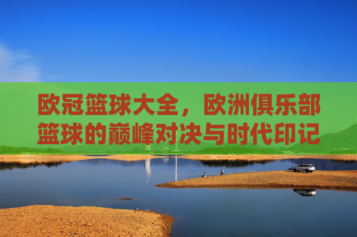 欧冠篮球大全，欧洲俱乐部篮球的巅峰对决与时代印记