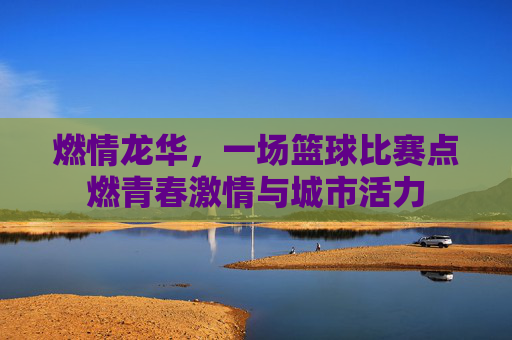 燃情龙华,一场篮球比赛点燃青春激情与城市活力