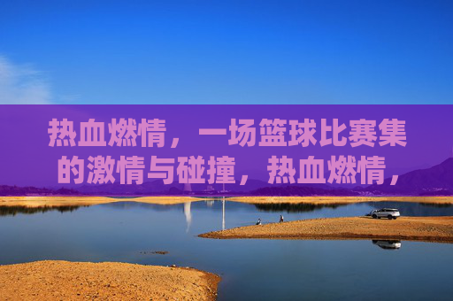 热血燃情,一场篮球比赛集的激情与碰撞,热血燃情,一场篮球比赛的激情碰撞