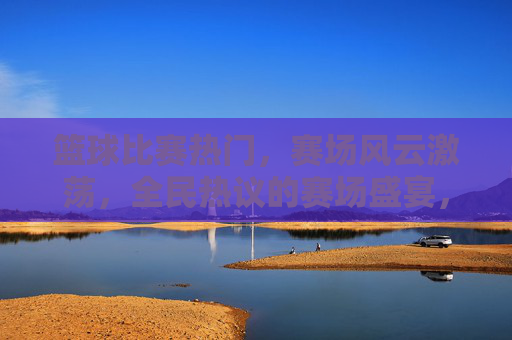 篮球比赛热门,赛场风云激荡,全民热议的赛场盛宴,篮球赛场风云激荡,全民热议的热门盛宴
