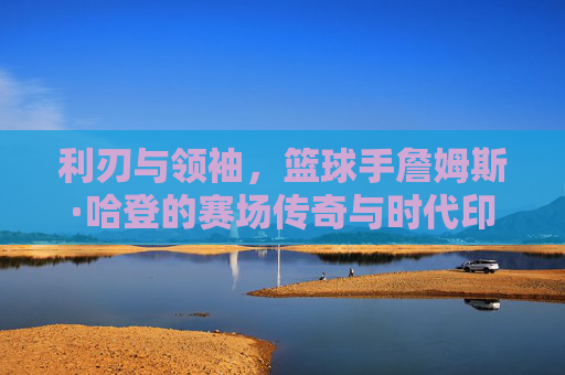 利刃与领袖,篮球手詹姆斯·哈登的赛场传奇与时代印记