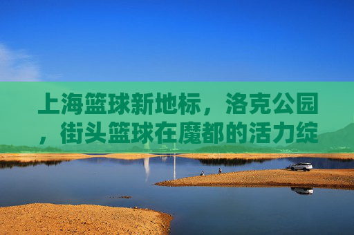 上海篮球新地标,洛克公园,街头篮球在魔都的活力绽放