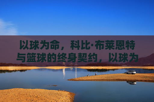 以球为命,科比·布莱恩特与篮球的终身契约,以球为命,科比·布莱恩特与篮球的终身契约