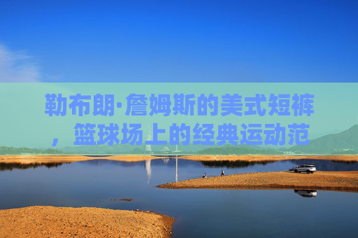 勒布朗·詹姆斯的美式短裤,篮球场上的经典运动范