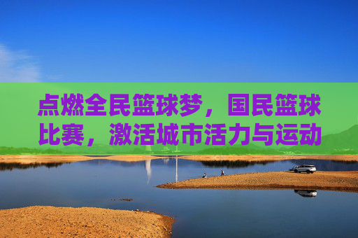 点燃全民篮球梦,国民篮球比赛,激活城市活力与运动热情,点燃全民篮球梦,国民篮球比赛激活城市活力与运动热情