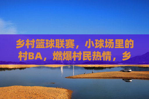 乡村篮球联赛，小球场里的村BA，燃爆村民热情，乡村篮球联赛燃爆村民热情，小球场里的村BA盛景
