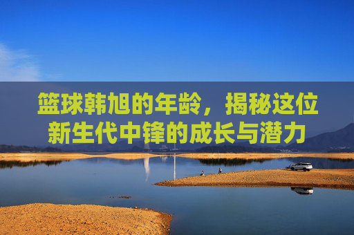 篮球韩旭的年龄,揭秘这位新生代中锋的成长与潜力