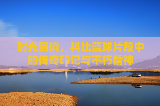 时光回响,科比篮球片段中的传奇印记与不朽精神