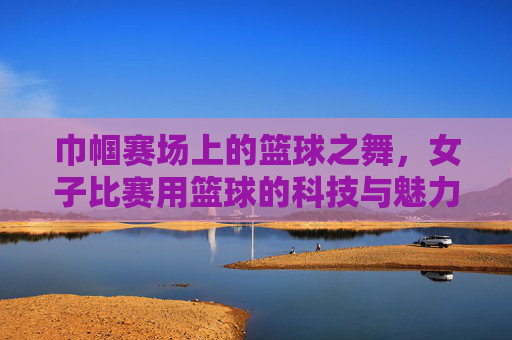 巾帼赛场上的篮球之舞,女子比赛用篮球的科技与魅力