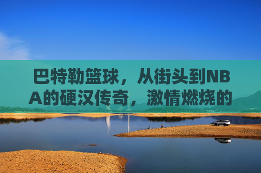 巴特勒篮球,从街头到NBA的硬汉传奇,激情燃烧的赛场人生,巴特勒篮球,从街头到NBA的硬汉传奇,激情燃烧的赛场人生