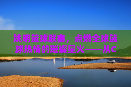 姚明篮球联赛,点燃全球篮球热情的璀璨星火——从CBA到世界篮球文化的桥梁